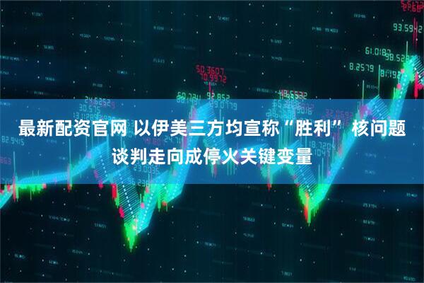 最新配资官网 以伊美三方均宣称“胜利” 核问题谈判走向成停火关键变量