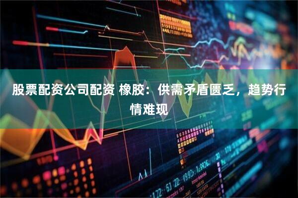 股票配资公司配资 橡胶：供需矛盾匮乏，趋势行情难现