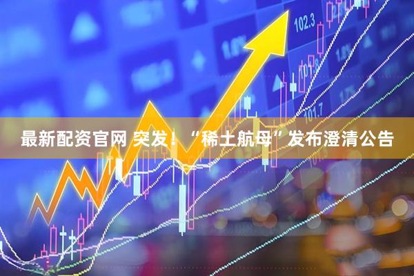 最新配资官网 突发！“稀土航母”发布澄清公告