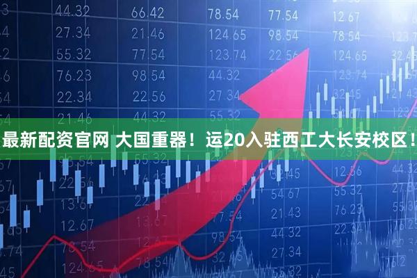 最新配资官网 大国重器！运20入驻西工大长安校区！