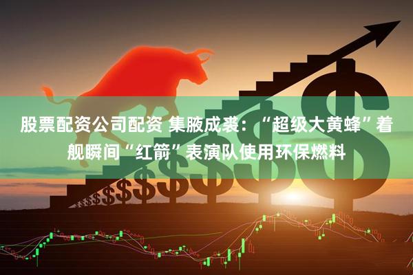 股票配资公司配资 集腋成裘：“超级大黄蜂”着舰瞬间“红箭”表演队使用环保燃料