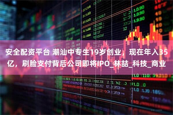 安全配资平台 潮汕中专生19岁创业，现在年入35亿，刷脸支付背后公司即将IPO_林喆_科技_商业