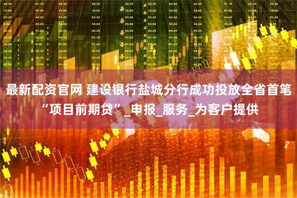 最新配资官网 建设银行盐城分行成功投放全省首笔“项目前期贷”_申报_服务_为客户提供