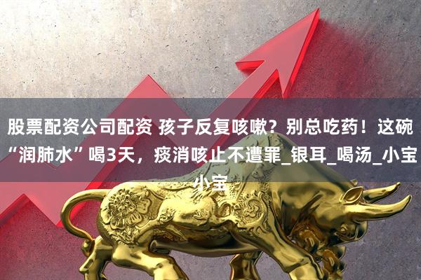 股票配资公司配资 孩子反复咳嗽？别总吃药！这碗“润肺水”喝3天，痰消咳止不遭罪_银耳_喝汤_小宝