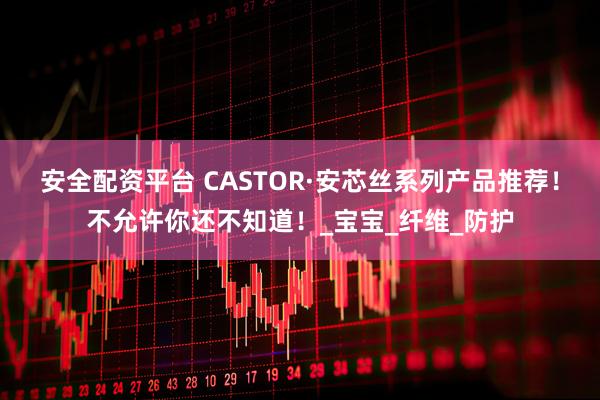 安全配资平台 CASTOR·安芯丝系列产品推荐！不允许你还不知道！_宝宝_纤维_防护