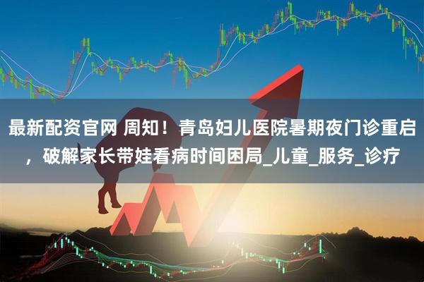 最新配资官网 周知！青岛妇儿医院暑期夜门诊重启，破解家长带娃看病时间困局_儿童_服务_诊疗