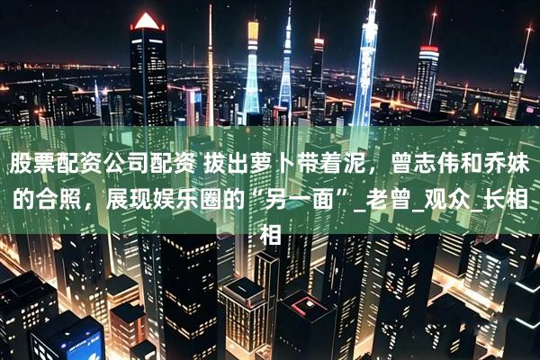 股票配资公司配资 拔出萝卜带着泥，曾志伟和乔妹的合照，展现娱乐圈的“另一面”_老曾_观众_长相