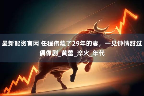 最新配资官网 任程伟藏了29年的妻，一见钟情甜过偶像剧_黄蕾_淬火_年代