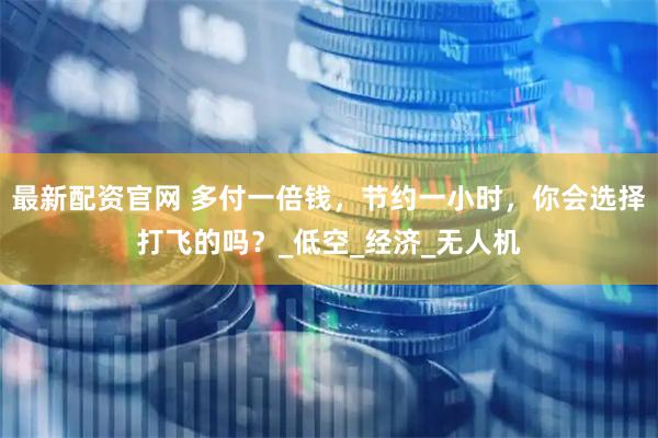 最新配资官网 多付一倍钱，节约一小时，你会选择打飞的吗？_低空_经济_无人机