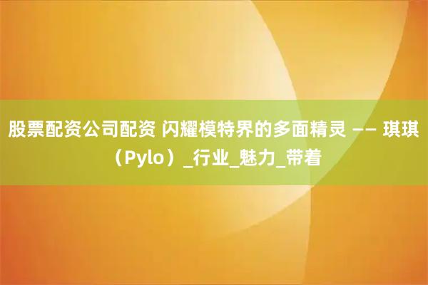 股票配资公司配资 闪耀模特界的多面精灵 —— 琪琪（Pylo）_行业_魅力_带着