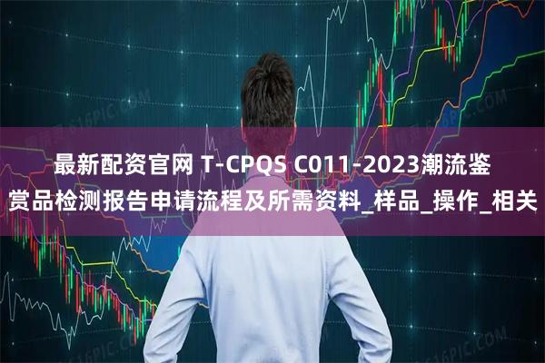 最新配资官网 T-CPQS C011-2023潮流鉴赏品检测报告申请流程及所需资料_样品_操作_相关