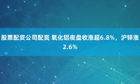 股票配资公司配资 氧化铝夜盘收涨超6.8%，沪锌涨2.6%