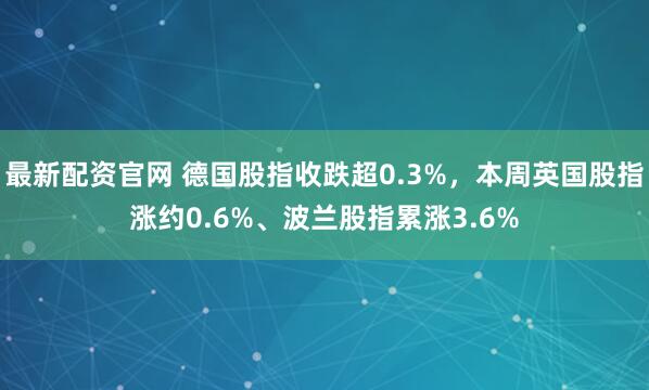 最新配资官网 德国股指收跌超0.3%，本周英国股指涨约0.6%、波兰股指累涨3.6%