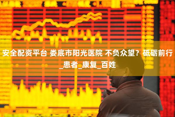 安全配资平台 娄底市阳光医院 不负众望？砥砺前行_患者_康复_百姓