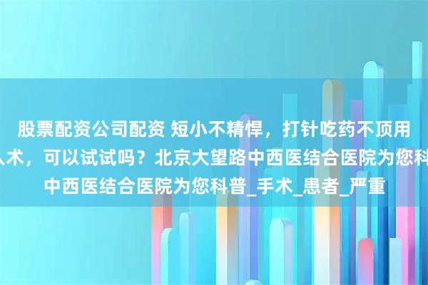 股票配资公司配资 短小不精悍，打针吃药不顶用，那么阴茎假体植入术，可以试试吗？北京大望路中西医结合医院为您科普_手术_患者_严重