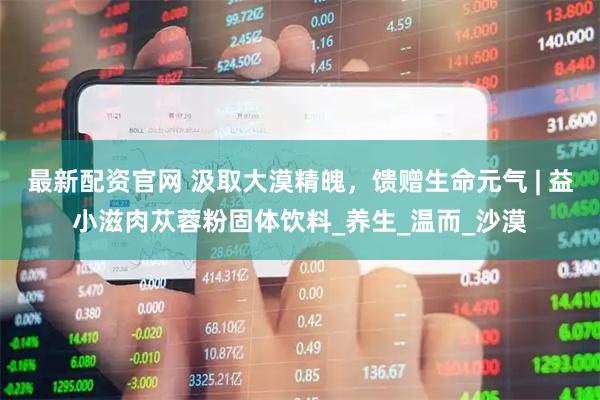 最新配资官网 汲取大漠精魄，馈赠生命元气 | 益小滋肉苁蓉粉固体饮料_养生_温而_沙漠