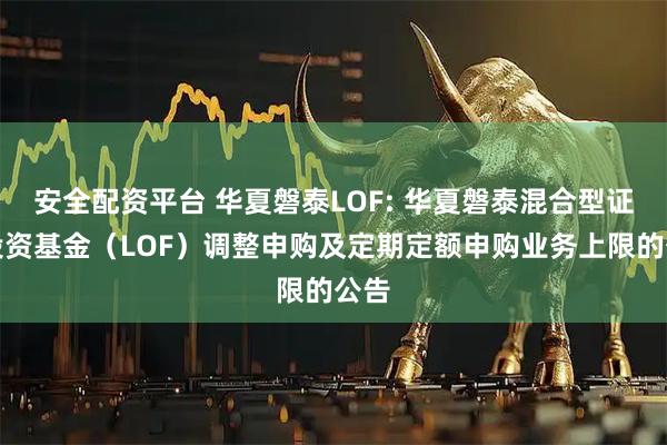 安全配资平台 华夏磐泰LOF: 华夏磐泰混合型证券投资基金（LOF）调整申购及定期定额申购业务上限的公告