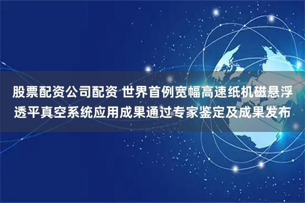 股票配资公司配资 世界首例宽幅高速纸机磁悬浮透平真空系统应用成果通过专家鉴定及成果发布