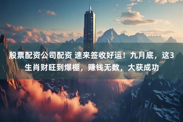 股票配资公司配资 速来签收好运！九月底，这3生肖财旺到爆棚，赚钱无数，大获成功
