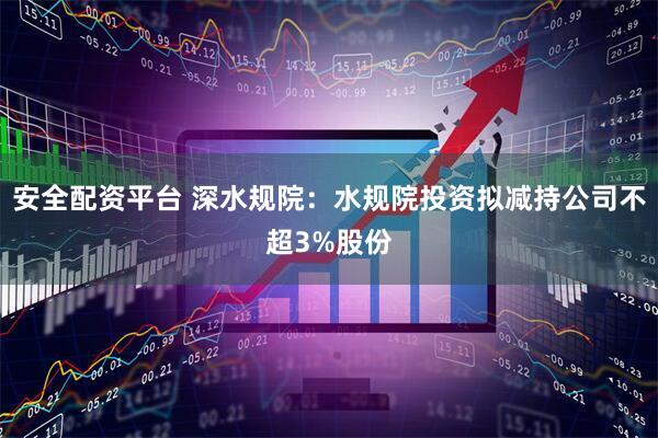 安全配资平台 深水规院：水规院投资拟减持公司不超3%股份