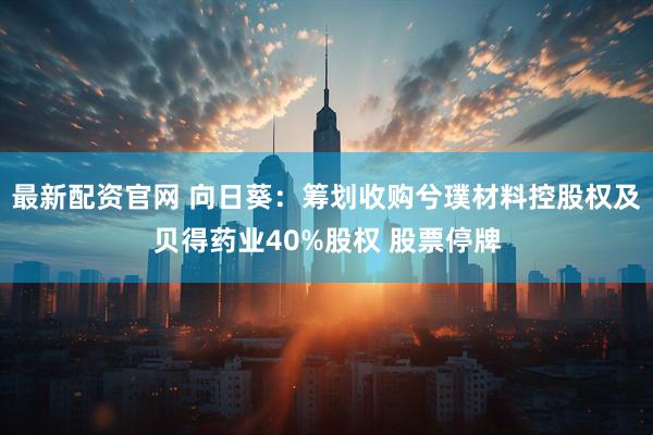 最新配资官网 向日葵：筹划收购兮璞材料控股权及贝得药业40%股权 股票停牌