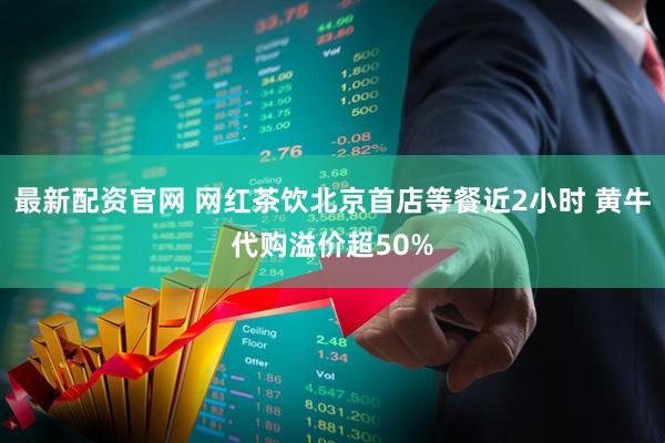 最新配资官网 网红茶饮北京首店等餐近2小时 黄牛代购溢价超50%