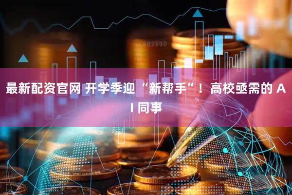 最新配资官网 开学季迎 “新帮手”！高校亟需的 AI 同事
