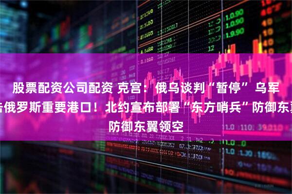 股票配资公司配资 克宫：俄乌谈判“暂停” 乌军称袭击俄罗斯重要港口！北约宣布部署“东方哨兵”防御东翼领空
