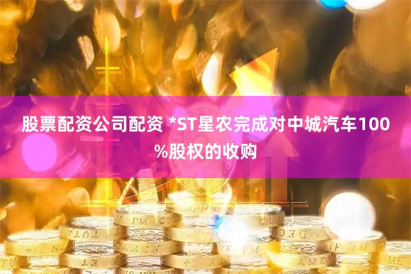股票配资公司配资 *ST星农完成对中城汽车100%股权的收购
