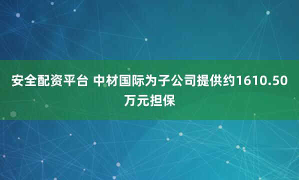 安全配资平台 中材国际为子公司提供约1610.50万元担保