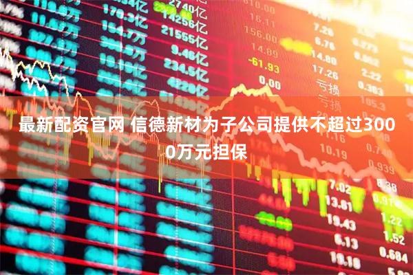 最新配资官网 信德新材为子公司提供不超过3000万元担保