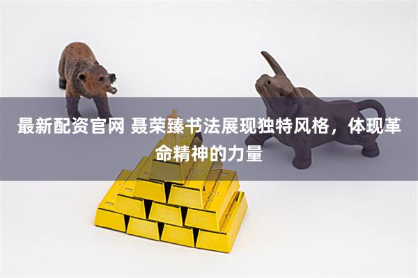 最新配资官网 聂荣臻书法展现独特风格，体现革命精神的力量