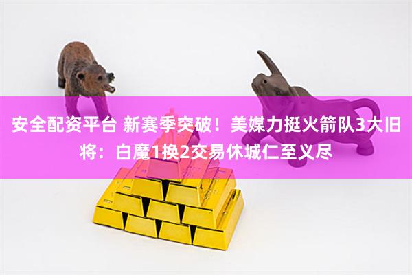 安全配资平台 新赛季突破！美媒力挺火箭队3大旧将：白魔1换2交易休城仁至义尽