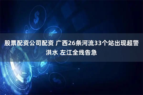 股票配资公司配资 广西26条河流33个站出现超警洪水 左江全线告急
