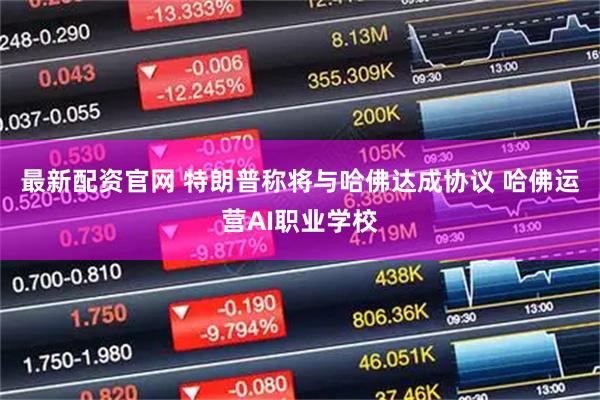 最新配资官网 特朗普称将与哈佛达成协议 哈佛运营AI职业学校