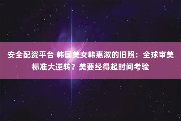 安全配资平台 韩国美女韩惠淑的旧照：全球审美标准大逆转？美要经得起时间考验
