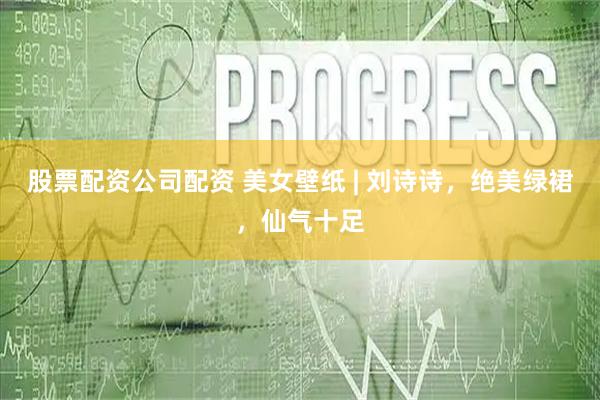 股票配资公司配资 美女壁纸 | 刘诗诗，绝美绿裙，仙气十足