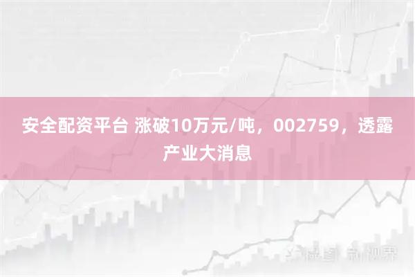 安全配资平台 涨破10万元/吨，002759，透露产业大消息