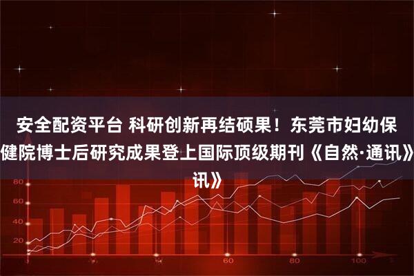 安全配资平台 科研创新再结硕果!东莞市妇幼保健院博士后研究成果登上国际顶级期刊《自然·通讯》