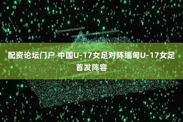 配资论坛门户 中国U-17女足对阵缅甸U-17女足首发阵容