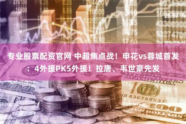 专业股票配资官网 中超焦点战！申花vs蓉城首发：4外援PK5外援！拉唐、韦世豪先发