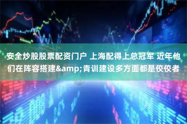 安全炒股股票配资门户 上海配得上总冠军 近年他们在阵容搭建&青训建设多方面都是佼佼者