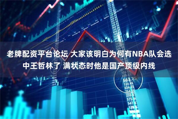 老牌配资平台论坛 大家该明白为何有NBA队会选中王哲林了 满状态时他是国产顶级内线