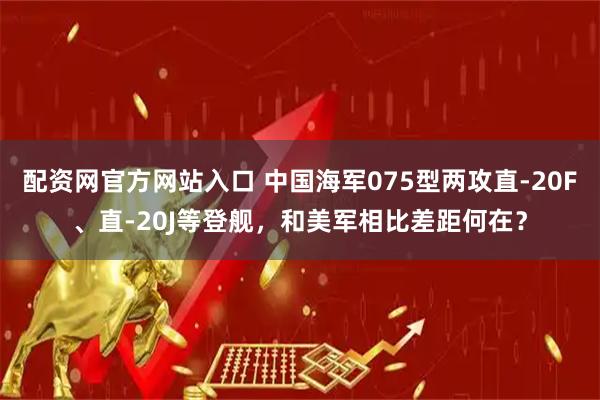 配资网官方网站入口 中国海军075型两攻直-20F、直-20J等登舰，和美军相比差距何在？